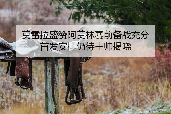 莫雷拉盛赞阿莫林赛前备战充分 首发安排仍待主帅揭晓